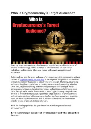 Who Is Cryptocurrency’s Target Audience?
In recent years, cryptocurrency has become a popular buzzword in the world of
finance and technology. While it started as a niche interest for tech-savvy
individuals and investors, it has now gained widespread recognition and
acceptance.
Before delving into the target audience of cryptocurrency, it is important to address
the role of crypto advertising and marketing in its adoption. The public is not familiar
with cryptocurrency because it is a relatively new concept. Therefore, advertising
and marketing play a crucial role in creating awareness and promoting adoption.
Over time, crypto advertising and marketing strategies have changed. Many
companies now focus on building their brands and getting people to know about
them through social media. For example, a lot of cryptocurrency companies use
Twitter to promote their products, teach their target audience of cryptocurrency,
and interact with them. Influencer marketing has also been a good way to get the
word out about cryptocurrencies. This is because influencers can recommend
specific tokens or projects to their followers.
With the rise in popularity, the question arises: who is target audience of
cryptocurrency?
Let’s explore target audience of cryptocurrency and what drives their
interest:
 