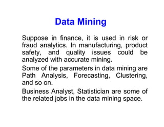 Data Mining
• Suppose in finance, it is used in risk or
fraud analytics. In manufacturing, product
safety, and quality issues could be
analyzed with accurate mining.
• Some of the parameters in data mining are
Path Analysis, Forecasting, Clustering,
and so on.
• Business Analyst, Statistician are some of
the related jobs in the data mining space.
 