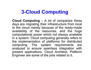 3-Cloud Computing
• Cloud Computing – A lot of companies these
days are migrating their infrastructure from local
to the cloud merely because of the ready-made
availability of the resources, and the huge
computational power which not always available
in a system. Cloud computing generally refers to
the implementation of platforms for distributed
computing. The system requirements are
analyzed to ensure seamless integration with
present applications. Cloud Architect, Platform
Engineer are some of the jobs related to it.
 