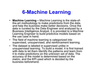 6-Machine Learning
• Machine Learning – Machine Learning is the state-of-
the-art methodology to make predictions from the data,
and help the business make better decisions. Once the
data is curated by the Data Engineer and analyzed by a
Business Intelligence Analyst, it is provided to a Machine
Learning Engineer to build predictive models based on
the use case in hand.
• The field of machine learning is categorized into
supervised, unsupervised, and reinforcement learning.
• The dataset is labeled in supervised unlike in
unsupervised learning. To build a model, it is first trained
with data to let them identify the patterns and learn from
it to make predictions on the unknown set of data. The
accuracy of the model is determined based on the
metric, and the KPI used which is decided by the
business beforehand.
 