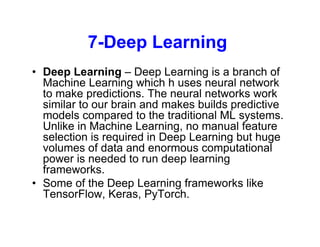 7-Deep Learning
• Deep Learning – Deep Learning is a branch of
Machine Learning which h uses neural network
to make predictions. The neural networks work
similar to our brain and makes builds predictive
models compared to the traditional ML systems.
Unlike in Machine Learning, no manual feature
selection is required in Deep Learning but huge
volumes of data and enormous computational
power is needed to run deep learning
frameworks.
• Some of the Deep Learning frameworks like
TensorFlow, Keras, PyTorch.
 