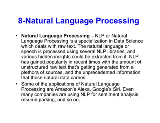 8-Natural Language Processing
• Natural Language Processing – NLP or Natural
Language Processing is a specialization in Data Science
which deals with raw text. The natural language or
speech is processed using several NLP libraries, and
various hidden insights could be extracted from it. NLP
has gained popularity in recent times with the amount of
unstructured raw text that’s getting generated from a
plethora of sources, and the unprecedented information
that those natural data carries.
• Some of the applications of Natural Language
Processing are Amazon’s Alexa, Google’s Siri. Even
many companies are using NLP for sentiment analysis,
resume parsing, and so on.
 