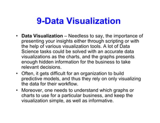 9-Data Visualization
• Data Visualization – Needless to say, the importance of
presenting your insights either through scripting or with
the help of various visualization tools. A lot of Data
Science tasks could be solved with an accurate data
visualizations as the charts, and the graphs presents
enough hidden information for the business to take
relevant decisions.
• Often, it gets difficult for an organization to build
predictive models, and thus they rely on only visualizing
the data for their workflow.
• Moreover, one needs to understand which graphs or
charts to use for a particular business, and keep the
visualization simple, as well as informative.
 