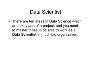 Data Scientist
• There are ten areas in Data Science which
are a key part of a project, and you need
to master those to be able to work as a
Data Scientist in much big organization.
 