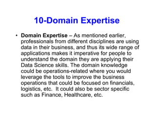 10-Domain Expertise
• Domain Expertise – As mentioned earlier,
professionals from different disciplines are using
data in their business, and thus its wide range of
applications makes it imperative for people to
understand the domain they are applying their
Data Science skills. The domain knowledge
could be operations-related where you would
leverage the tools to improve the business
operations that could be focused on financials,
logistics, etc. It could also be sector specific
such as Finance, Healthcare, etc.
 