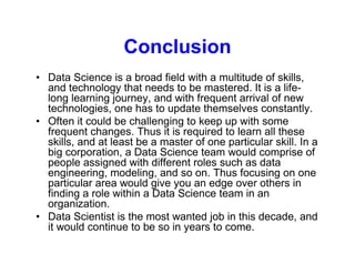 Conclusion
• Data Science is a broad field with a multitude of skills,
and technology that needs to be mastered. It is a life-
long learning journey, and with frequent arrival of new
technologies, one has to update themselves constantly.
• Often it could be challenging to keep up with some
frequent changes. Thus it is required to learn all these
skills, and at least be a master of one particular skill. In a
big corporation, a Data Science team would comprise of
people assigned with different roles such as data
engineering, modeling, and so on. Thus focusing on one
particular area would give you an edge over others in
finding a role within a Data Science team in an
organization.
• Data Scientist is the most wanted job in this decade, and
it would continue to be so in years to come.
 
