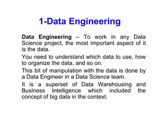 1-Data Engineering
• Data Engineering – To work in any Data
Science project, the most important aspect of it
is the data.
• You need to understand which data to use, how
to organize the data, and so on.
• This bit of manipulation with the data is done by
a Data Engineer in a Data Science team.
• It is a superset of Data Warehousing and
Business Intelligence which included the
concept of big data in the context.
 