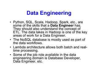 Data Engineering
• Python, SQL, Scala, Hadoop, Spark, etc., are
some of the skills that a Data Engineer has.
They should also understand the concept of
ETL. The data lakes in Hadoop is one of the key
areas of work for a Data Engineer.
• The NoSQL database is mostly used as part of
the data workflows.
• Lambda architecture allows both batch and real-
time processing.
• Some of the job role available in the data
engineering domain is Database Developer,
Data Engineer, etc.
 