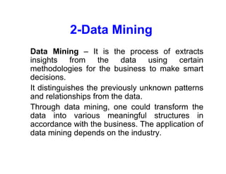 2-Data Mining
• Data Mining – It is the process of extracts
insights from the data using certain
methodologies for the business to make smart
decisions.
• It distinguishes the previously unknown patterns
and relationships from the data.
• Through data mining, one could transform the
data into various meaningful structures in
accordance with the business. The application of
data mining depends on the industry.
 