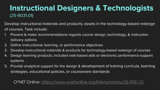 Instructional Designers & Technologists
(25-9031.01)
Develop instructional materials and products; assets in the technology-based redesign
of courses. Task include:
1. Present & make recommendations regards course design, technology, & instruction
delivery options
2. Define instructional, learning, or performance objectives
3. Develop instructional materials & products for technology-based redesign of courses
4. Design learning products, included web-based aids or electronic performance support
systems
5. Provide analytical support for the design & development of training curricula, learning
strategies, educational policies, or courseware standards
O*NET Online: https://www.onetonline.org/link/summary/25-9031.01
 