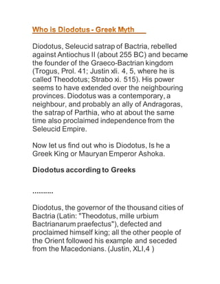 Diodotus, Seleucid satrap of Bactria, rebelled
against Antiochus II (about 255 BC) and became
the founder of the Graeco-Bactrian kingdom
(Trogus, Prol. 41; Justin xli. 4, 5, where he is
called Theodotus; Strabo xi. 515). His power
seems to have extended over the neighbouring
provinces. Diodotus was a contemporary, a
neighbour, and probably an ally of Andragoras,
the satrap of Parthia, who at about the same
time also proclaimed independence from the
Seleucid Empire.
Now let us find out who is Diodotus, Is he a
Greek King or Mauryan Emperor Ashoka.
Diodotus according to Greeks
..........
Diodotus, the governor of the thousand cities of
Bactria (Latin: "Theodotus, mille urbium
Bactrianarum praefectus"), defected and
proclaimed himself king; all the other people of
the Orient followed his example and seceded
from the Macedonians. (Justin, XLI,4 )
 
