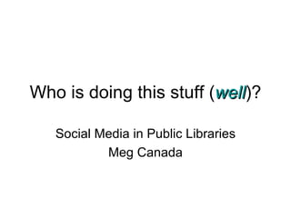 Who is doing this stuff ( well )? Social Media in Public Libraries Meg Canada 