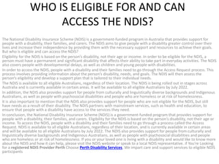 WHO IS ELIGIBLE FOR AND CAN
ACCESS THE NDIS?
The National Disability Insurance Scheme (NDIS) is a government-funded program in Australia that provides support for
people with a disability, their families, and carers. The NDIS aims to give people with a disability greater control over their
lives and increase their independence by providing them with the necessary support and resources to achieve their goals.
But who is eligible and can access the NDIS?
Eligibility for the NDIS is based on the person’s disability, not their age or income. In order to be eligible for the NDIS, a
person must have a permanent and significant disability that affects their ability to take part in everyday activities. The NDIS
also covers people with developmental delays, as well as children and young people with disabilities.
In order to access the NDIS, people with a disability and their families need to go through the Access Request process. This
process involves providing information about the person’s disability, needs, and goals. The NDIS will then assess the
person’s eligibility and develop a support plan that is tailored to their individual needs.
The NDIS is available to all eligible Australians, regardless of their location. The NDIS is being rolled out in stages across
Australia and is currently available in certain areas. It will be available to all eligible Australians by July 2022.
In addition, the NDIS also provides support for people from culturally and linguistically diverse backgrounds and Indigenous
Australians, as well as people with psychosocial disabilities and people who are homeless or at risk of homelessness.
It is also important to mention that the NDIS also provides support for people who are not eligible for the NDIS, but still
have needs as a result of their disability. The NDIS partners with mainstream services, such as health and education, to
ensure that people with a disability have access to the services they need.
In conclusion, the National Disability Insurance Scheme (NDIS) is a government-funded program that provides support for
people with a disability, their families, and carers. Eligibility for the NDIS is based on the person’s disability, not their age or
income. To access the NDIS, people with a disability and their families need to go through a process called the Access
Request. NDIS is available to all eligible Australians, regardless of their location, and is currently available in certain areas
and will be available to all eligible Australians by July 2022. The NDIS also provides support for people from culturally and
linguistically diverse backgrounds and Indigenous Australians, as well as people with psychosocial disabilities and people
who are homeless or at risk of homelessness. If you or your loved one is living with a disability and would like to know more
about the NDIS and how it can help, please visit the NDIS website or speak to a local NDIS representative. if You’re Looking
for a registered NDIS Provider Perth Choose Perth Disability Services, We impart care and support services to eligible NDIS
participants
 