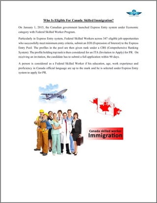 Who Is Eligible For Canada Skilled Immigration?
On January 1, 2015, the Canadian government launched Express Entry system under Economic
category with Federal Skilled Worker Program.
Particularly in Express Entry system, Federal Skilled Workers across 347 eligible job opportunities
who successfully meetminimum entry criteria, submit an EOI (Expression of Interest) to the Express
Entry Pool. The profiles in the pool are then given rank under a CRS (Comprehensive Ranking
System). The profile holding top rankis then considered for an ITA (Invitation to Apply) for PR. On
receiving an invitation, the candidate has to submit a full application within 90 days.
A person is considered as a Federal Skilled Worker if his education, age, work experience and
proficiency in Canada official language are up to the mark and he is selected under Express Entry
system to apply for PR.
 