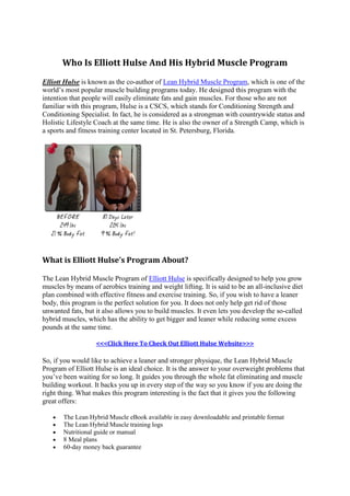 Who Is Elliott Hulse And His Hybrid Muscle Program
Elliott Hulse is known as the co-author of Lean Hybrid Muscle Program, which is one of the
world’s most popular muscle building programs today. He designed this program with the
intention that people will easily eliminate fats and gain muscles. For those who are not
familiar with this program, Hulse is a CSCS, which stands for Conditioning Strength and
Conditioning Specialist. In fact, he is considered as a strongman with countrywide status and
Holistic Lifestyle Coach at the same time. He is also the owner of a Strength Camp, which is
a sports and fitness training center located in St. Petersburg, Florida.




What is Elliott Hulse’s Program About?

The Lean Hybrid Muscle Program of Elliott Hulse is specifically designed to help you grow
muscles by means of aerobics training and weight lifting. It is said to be an all-inclusive diet
plan combined with effective fitness and exercise training. So, if you wish to have a leaner
body, this program is the perfect solution for you. It does not only help get rid of those
unwanted fats, but it also allows you to build muscles. It even lets you develop the so-called
hybrid muscles, which has the ability to get bigger and leaner while reducing some excess
pounds at the same time.

                   <<<Click Here To Check Out Elliott Hulse Website>>>

So, if you would like to achieve a leaner and stronger physique, the Lean Hybrid Muscle
Program of Elliott Hulse is an ideal choice. It is the answer to your overweight problems that
you’ve been waiting for so long. It guides you through the whole fat eliminating and muscle
building workout. It backs you up in every step of the way so you know if you are doing the
right thing. What makes this program interesting is the fact that it gives you the following
great offers:

      The Lean Hybrid Muscle eBook available in easy downloadable and printable format
      The Lean Hybrid Muscle training logs
      Nutritional guide or manual
      8 Meal plans
      60-day money back guarantee
 