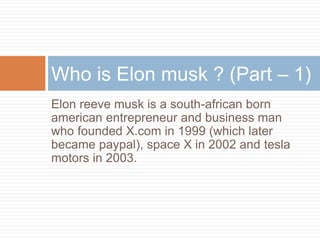 Elon reeve musk is a south-african born
american entrepreneur and business man
who founded X.com in 1999 (which later
became paypal), space X in 2002 and tesla
motors in 2003.
Who is Elon musk ? (Part – 1)
 