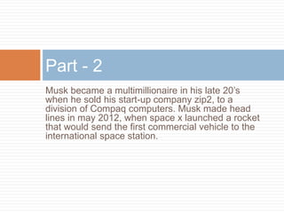 Musk became a multimillionaire in his late 20’s
when he sold his start-up company zip2, to a
division of Compaq computers. Musk made head
lines in may 2012, when space x launched a rocket
that would send the first commercial vehicle to the
international space station.
Part - 2
 