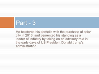 He bolstered his portfolio with the purchase of solar
city in 2016, and cemented his standing as a
leader of industry by taking on an advisory role in
the early days of US President Donald trump’s
administration.
Part - 3
 