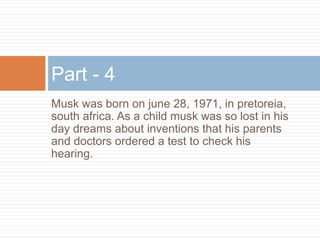 Musk was born on june 28, 1971, in pretoreia,
south africa. As a child musk was so lost in his
day dreams about inventions that his parents
and doctors ordered a test to check his
hearing.
Part - 4
 