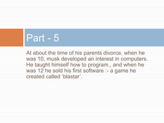 At about the time of his parents divorce, when he
was 10, musk developed an interest in computers.
He taught himself how to program., and when he
was 12 he sold his first software :- a game he
created called ‘blastar’.
Part - 5
 