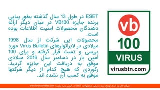 ESET‫در‬‫طول‬13‫سال‬‫گذشته‬‫بطور‬‫پیاپ‬‫ی‬
‫برنده‬‫جایزه‬VB100‫در‬‫میان‬‫دیگر‬‫ارائه‬
‫دهندگان‬‫محصوالت‬‫امنیت‬‫اطالعات‬‫بود‬‫ه‬
‫است‬.
‫محصوالت‬‫این‬‫شرکت‬‫از‬‫سال‬1998
‫میالدی‬‫در‬‫البراتوارهای‬Virus Bulletin‫مورد‬
‫بررسی‬‫و‬‫تست‬‫قرار‬‫گرفته‬‫و‬‫برای‬100
‫امین‬‫بار‬‫در‬‫دسامبر‬‫سال‬2016‫میالدی‬
‫موفق‬‫به‬‫دریافت‬‫این‬‫جایزه‬‫گردید‬.
‫رکوردی‬‫که‬‫هیچ‬‫کدام‬‫از‬‫دیگر‬‫شرکتها‬
‫موفق‬‫به‬‫کسب‬‫آن‬‫نشده‬‫اند‬.
‫محصوالت‬ ‫رسمی‬ ‫کننده‬ ‫توزیع‬ ،‫ایده‬ ‫ورا‬ ‫فار‬ ‫شرکت‬ESET‫سایت‬ ‫وب‬ ،‫ایران‬ ‫در‬:www.farbeyondidea.com
 