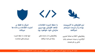 ‫بر‬ ‫فقط‬ ‫ما‬ ‫تمرکز‬
‫ها‬ ‫داده‬ ‫و‬ ‫اطالعات‬ ‫امنیت‬
‫میباشد‬
‫امنیت‬ ‫حفظ‬ ‫ما‬ ‫هدف‬ ‫تنها‬
‫شماست‬ ‫های‬ ‫سیستم‬
،‫اطالعات‬ ‫امنیت‬ ‫حفظ‬ ‫با‬
‫وری‬ ‫بهره‬ ‫افزایش‬ ‫شاهد‬
‫خواهید‬ ‫خود‬ ‫سازمان‬‫بود‬
‫های‬ ‫دغدغه‬ ‫از‬ ‫ما‬ ‫راهکارهای‬
‫میکاهد‬ ‫شما‬ ‫ای‬ ‫رایانه‬
‫کاربرپسن‬ ‫ما‬ ‫افزارهای‬ ‫نرم‬‫د‬
‫سیستم‬ ‫سرعت‬ ‫از‬ ‫و‬ ‫بوده‬
‫نمیکاهد‬
‫راهکارهای‬ESET‫کمترین‬ ‫لحاظ‬ ‫به‬
‫زب‬ ،‫سیستم‬ ‫سرعت‬ ‫در‬ ‫اثرگذاری‬‫انزد‬
‫هستند‬ ‫عام‬ ‫و‬ ‫خاص‬
‫محصوالت‬ ‫رسمی‬ ‫کننده‬ ‫توزیع‬ ،‫ایده‬ ‫ورا‬ ‫فار‬ ‫شرکت‬ESET‫سایت‬ ‫وب‬ ،‫ایران‬ ‫در‬:www.farbeyondidea.com
 