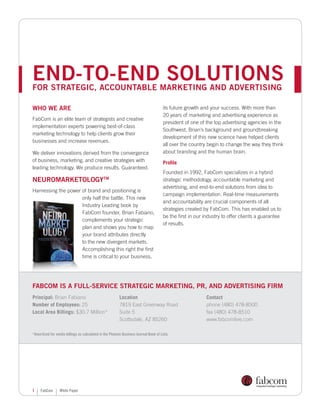 end-to-end solutions
for strategic, accountable marketing and advertising

Who We Are                                                                            its future growth and your success. With more than
                                                                                      20 years of marketing and advertising experience as
FabCom is an elite team of strategists and creative
                                                                                      president of one of the top advertising agencies in the
implementation experts powering best-of-class
                                                                                      Southwest, Brian’s background and groundbreaking
marketing technology to help clients grow their
                                                                                      development of this new science have helped clients
businesses and increase revenues.
                                                                                      all over the country begin to change the way they think
We deliver innovations derived from the convergence                                   about branding and the human brain.
of business, marketing, and creative strategies with                                  Profile
leading technology. We produce results. Guaranteed.
                                                                                      Founded in 1992, FabCom specializes in a hybrid
NeuromarketologyTM                                                                    strategic methodology, accountable marketing and
                                                                                      advertising, and end-to-end solutions from idea to
Harnessing the power of brand and positioning is
                                                                                      campaign implementation. Real-time measurements
                     only half the battle. This new
                                                                                      and accountability are crucial components of all
                     Industry Leading book by
                                                                                      strategies created by FabCom. This has enabled us to
                     FabCom founder, Brian Fabiano,
                                                                                      be the first in our industry to offer clients a guarantee
                     complements your strategic
                                                                                      of results.
                     plan and shows you how to map
                     your brand attributes directly
                     to the new divergent markets.
                     Accomplishing this right the first
                     time is critical to your business,




FabCom is a full-service strategic marketing, PR, and advertising firm
Principal: Brian Fabiano                                 Location                                         Contact
Number of Employees: 25                                  7819 East Greenway Road                          phone (480) 478-8500
Local Area Billings: $30.7 Million*                      Suite 5                                          fax (480) 478-8510
                                                         Scottsdale, AZ 85260                             www.fabcomlive.com

*Amortized for media billings as calculated in the Phoenix Business Journal Book of Lists.




1    FabCom      White Paper
 