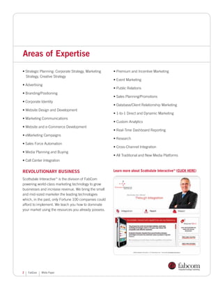 Areas of Expertise
• Strategic Planning: Corporate Strategy, Marketing    • Premium and Incentive Marketing
  Strategy, Creative Strategy
                                                       • Event Marketing
• Advertising
                                                       • Public Relations
• Branding/Positioning
                                                       • Sales Planning/Promotions
• Corporate Identity
                                                       • Database/Client Relationship Marketing
• Website Design and Development
                                                       • 1-to-1 Direct and Dynamic Marketing
• Marketing Communications
                                                       • Custom Analytics
• Website and e-Commerce Development
                                                       • Real-Time Dashboard Reporting
• eMarketing Campaigns
                                                       • Research
• Sales Force Automation
                                                       • Cross-Channel Integration
• Media Planning and Buying
                                                       • All Traditional and New Media Platforms
• Call Center Integration


Revolutionary Business                                 Learn more about Scottsdale Interactive (CLICK HERE)
                                                                                             TM




Scottsdale Interactive is the division of FabCom
                           TM



powering world-class marketing technology to grow
businesses and increase revenue. We bring the small
and mid-sized marketer the leading technologies
which, in the past, only Fortune 100 companies could
afford to implement. We teach you how to dominate
your market using the resources you already possess.




2   FabCom   White Paper
 