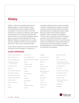 History
FabCom, a full service Integrated Advertising and             nationally-recognized business innovator and leader
Marketing Agency, is led and staffed by a team                in dynamic marketing whose expertise and insight in
of professionals who possess integrity, dedication            marketing, corporate identity, positioning, branding,
and expertise. These team members are not only                sales optimization and strategic planning are sought
experienced in all aspects of marketing, public relations     after by for-profit and not-for-profit corporations
and advertising, they are dedicated and passionate            worldwide. FabCom has extensive knowledge in
about their work. As a mid-sized, strategically-centered      numerous areas, including the intricacies of mergers,
agency, we practice Holistic Marketing. We create             acquisitions and product introductions, as well as
alignment between your opportunities, your markets            finance and strategic planning. On the operations side,
and your capabilities. FabCom focuses on teamwork             FabCom has developed and implemented enterprise-
with both our clients and our internal associates.            wide sales force optimization programs, database
                                                              marketing platforms and real-time fulfillment systems
Today, FabCom has grown into a top online full-service        for information and hard goods.
branding and positioning agency. The agency is a

Client Experience
American Heart Association    CSK Auto, Inc.                  Kellogg’s                    Proctor and Gamble

America West Airlines         Dee Howard Air Craft            Kragen Auto Parts            Qwest

Arizona Cardiology Group      Del E. Webb Memorial Hospital   Marie Callender’s            Schuck’s Auto Parts

Arizona State Savings         Disney                          Mattel, Inc.                 St. Luke’s Medical Center –
    and Credit Union                                                                         Barrow Heart Lung Center
                              Ed Moses Dodge                  Mazda
A.T. Still University                                                                      Sun Chlorella USA
                              Fairmont Hotels                 Mercy Care Plan
Bank One                                                                                   Sun Health
                              FedEx                           MGM Grand
Barnet-Dulaney Eye Center                                                                  Tempe St. Luke’s Hospital
                              Guinness                        Morey McQueeney
Bombardier Aerospace                                            Eye Centers                Tucson Medical Center
                              Harley Davidson
Boswell Memorial Hospital                                     Motorola                     United Blood Services
                              HBO
Catholic Healthcare West                                      Net Solutions                United Concordia
                              Hypercom
Charles Schwab                                                Novartis                     University of Advancing
                              Hyatt Regency
                                                                                             Technology
Checker Auto Parts                                            PayTech, Inc.
                              IBM
                                                                                           Up Networks
Cisco                                                         Pride Printing
                              IntelliQuick Delivery
                                                                                           Volkswagen
Citibank                                                      Primarion
                              Inter-Tel




4    FabCom     White Paper
 