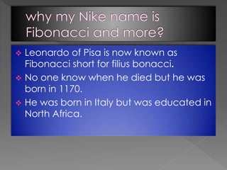  Leonardo of Pisa is now known as
Fibonacci short for filius bonacci.
 No one know when he died but he was
born in 1170.
 He was born in Italy but was educated in
North Africa.
 