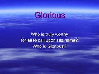 Glorious Who is truly worthy for all to call upon His name? Who is Glorious? 