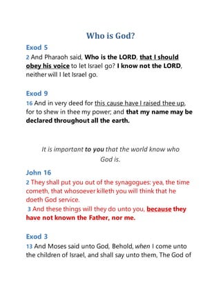 Who is God?
Exod 5
2 And Pharaoh said, Who is the LORD, that I should
obey his voice to let Israel go? I know not the LORD,
neither will I let Israel go.
Exod 9
16 And in very deed for this cause have I raised thee up,
for to shew in thee my power; and that my name may be
declared throughout all the earth.
It is important to you that the world know who
God is.
John 16
2 They shall put you out of the synagogues: yea, the time
cometh, that whosoever killeth you will think that he
doeth God service.
3 And these things will they do unto you, because they
have not known the Father, nor me.
Exod 3
13 And Moses said unto God, Behold, when I come unto
the children of Israel, and shall say unto them, The God of
 