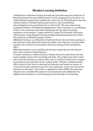 Blended Learning Definition
2.0Definitions of Blended Learning Literature has provided numerous definitions of
blended learning from many different point of views and perspectives but there is no
single definition agreed by the academicians. However, all of the definitions share the
common features of blended learning that result in a universal definition
acknowledged by many practitioners all over the world. The most common and
acceptable definition of blended learningagreed by many researchers is a combination
of face to face instruction and online learning that provide superior learning
experiences to the learners. A paper written by Liyana (2014) entitled, Motivating
Adult Learners Using Blended Learning in Higher EducationInstitution has listed a
few definitions of blended learning as follow:
a)Blended learning is a combination of traditional face to face and online learning so
that learning can take place both inside and outside of the classroom in which online
learning is an extension of conventional classroom learning (Colis and Moonen,
2001).
b)Blended learning is a new teaching and learning concept that provides learners ...
Show more content on Helpwriting.net ...
In tertiary institutions, students may have limited classroom contact hours but they
need to rapidly increase their knowledge and skills. They might not be able to meet
and consult their lecturers as much as they want or even have limited time to engage
in group discussion especially for the working adults. Therefore, blended learning
offers solution to this issue by allowing both educators and learners to interact in
virtual environment without having to be at the same place, at the same time for the
interaction to take place. This notion is supported by Sethy (2008) who stated that
educators have considered the needs for social interaction and collaboration by
adding human interaction to online learning which later helps in the learning
 