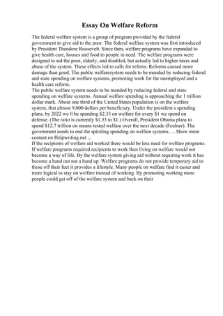 Essay On Welfare Reform
The federal welfare system is a group of program provided by the federal
government to give aid to the poor. The federal welfare system was first introduced
by President Theodore Roosevelt. Since then, welfare programs have expanded to
give health care, houses and food to people in need. The welfare programs were
designed to aid the poor, elderly, and disabled, but actually led to higher taxes and
abuse of the system. These effects led to calls for reform. Reforms caused more
damage than good. The public welfaresystem needs to be mended by reducing federal
and state spending on welfare systems, promoting work for the unemployed and a
health care reform.
The public welfare system needs to be mended by reducing federal and state
spending on welfare systems. Annual welfare spending is approaching the 1 trillion
dollar mark. About one third of the United States population is on the welfare
system, that almost 9,000 dollars per beneficiary. Under the president s spending
plans, by 2022 we ll be spending $2.33 on welfare for every $1 we spend on
defense. (The ratio is currently $1.33 to $1.) Overall, President Obama plans to
spend $12.7 trillion on means tested welfare over the next decade (Feulner). The
government needs to end the spiraling spending on welfare systems. ... Show more
content on Helpwriting.net ...
If the recipients of welfare aid worked there would be less need for welfare programs.
If welfare programs required recipients to work then living on welfare would not
become a way of life. By the welfare system giving aid without requiring work it has
become a hand out not a hand up. Welfare programs do not provide temporary aid to
those off their feet it provides a lifestyle. Many people on welfare find it easier and
more logical to stay on welfare instead of working. By promoting working more
people could get off of the welfare system and back on their
 