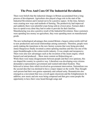 The Pros And Cons Of The Industrial Revolution
There were beliefs that the industrial changes in Britain accumulated from a long
process of development. Agriculture also played a huge role in the start of the
Industrial Revolution and it turned out to be a positive aspect. At the time, farmers
were creating new ways and methods of farming. The productivity had improved
and suddenly there were plentiful crops being sold at a lower price. Farmers didn t
have to spend every dime they had in order to provide for their families.
Manufacturing was also a positive result of the Industrial Revolution. Since customers
were spending less money on agriculture, they were spending more on manufactured
goods.
The new technological advantages that created Britain s largest cotton textile mill led
to new productions and social relationships among customers. Therefore, people were
easily making the transitions to the new factory systems that were being provided.
James Hargreaves finally invented a cotton spinning machine and this was one of the
major breakthroughs in the cotton textile industry. It was simple and inexpensive.
There were also new advantages such as the invention of the steam engine, which
burned coal and produced ... Show more content on Helpwriting.net ...
While there were many disagreements between people and their own opinions, this
era shaped the country in a positive way. Liberalism was developing were citizens
demanded a representative government and wanted individual freedom. They
believed in laissez faire which involved no government intervention. Nationalism was
the second idea that was destined to have a major impact on the world. They thought
each person had their own genius separately and cultural unity. Romanticism also
emerged as a movement that was a revolt again classicism and the Enlightenment. In
addition, new music and arts were being composed and that gave some people the
opportunity to have their voice heard through songs and
 