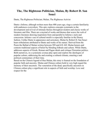 The, The Righteous Politician, Mulan, By Robert D. San
Souci
Dante, The Righteous Politician; Mulan, The Righteous Activist
Dante s Inferno, although written more than 400 years ago, rings a certain familiarity
with audiences everywhere. This epic explores concepts systematic to the
development and revival of intimate themes throughout modern and classic works of
literature and film. There are a myriad of works and themes that weave the web of
modern literature drawing inspiration from and parallel to Inferno s style and
concession. Inferno s use of cultural motifs is especially familiar in the Disney
fashion. Unlike Dante in appearance and caricature, Mulan by Robert D. San Souci
bears tribulations attributed to Dante and works of his nature. Derived from the
Poem the Ballad of Mulan written between 589 and 618 AD. Mulan honors and
contests traditional aspects of belief by blending folktale and culture. While Dante,
addresses aspects of Greek, Roman and Pagan ideals and critique Florentine politics.
Both narratives, in a systematic avenue play upon and explore the ideologies of
popular culture, addressing the and creating a cultural climate, enacting a and
political commentary of their time.
Based on the Chinese legend of Hua Mulan, this story is framed on the foundation of
popular faith and ancestry. Mulan and Chinese culture hold in very high regard the
memory of their ancestors. The veneration of the dead, specifically ancestors in
Chinese culture play a significant role in aspects of faith and worship. Love and
respect for the
 