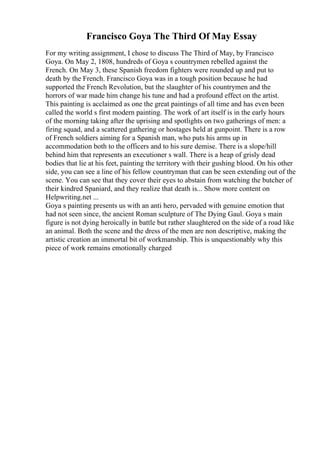 Francisco Goya The Third Of May Essay
For my writing assignment, I chose to discuss The Third of May, by Francisco
Goya. On May 2, 1808, hundreds of Goya s countrymen rebelled against the
French. On May 3, these Spanish freedom fighters were rounded up and put to
death by the French. Francisco Goya was in a tough position because he had
supported the French Revolution, but the slaughter of his countrymen and the
horrors of war made him change his tune and had a profound effect on the artist.
This painting is acclaimed as one the great paintings of all time and has even been
called the world s first modern painting. The work of art itself is in the early hours
of the morning taking after the uprising and spotlights on two gatherings of men: a
firing squad, and a scattered gathering or hostages held at gunpoint. There is a row
of French soldiers aiming for a Spanish man, who puts his arms up in
accommodation both to the officers and to his sure demise. There is a slope/hill
behind him that represents an executioner s wall. There is a heap of grisly dead
bodies that lie at his feet, painting the territory with their gushing blood. On his other
side, you can see a line of his fellow countryman that can be seen extending out of the
scene. You can see that they cover their eyes to abstain from watching the butcher of
their kindred Spaniard, and they realize that death is... Show more content on
Helpwriting.net ...
Goya s painting presents us with an anti hero, pervaded with genuine emotion that
had not seen since, the ancient Roman sculpture of The Dying Gaul. Goya s main
figure is not dying heroically in battle but rather slaughtered on the side of a road like
an animal. Both the scene and the dress of the men are non descriptive, making the
artistic creation an immortal bit of workmanship. This is unquestionably why this
piece of work remains emotionally charged
 