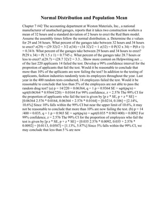 Normal Distribution and Population Mean
Chapter 7 #42 The accounting department at Weston Materials, Inc., a national
manufacturer of unattached garages, reports that it takes two construction workers a
mean of 32 hours and a standard deviation of 2 hours to erect the Red Barn model.
Assume the assembly times follow the normal distribution. a. Determine the z values
for 29 and 34 hours. What percent of the garages take between 32 hours and 34 hours
to erect? z(29) = (29 32)/2 = 3/2 z(34) = (34 32)/2 = 1 z(32) = 0 P(32 x 34) = P(0 z 1)
= 0.34 b. What percent of the garages take between 29 hours and 34 hours to erect?
P(29 x 34) = P( 1.5 z 1) = 0.7745 c. What percent of the garages take 28.7 hours or
less to erect? z(28.7) = (28.7 32)/2 = 3.3... Show more content on Helpwriting.net ...
of the last 220 applicants 14 failed the test. Develop a 99% confidence interval for the
proprotion of applicants that fail the test. Would it be reasonable to conclude that
more than 10% of the apllicants are now failing the test? In addition to the testing of
applicants, fashion industries randomly tests its employees throughout the year. Last
year in the 400 random tests conducted, 14 employees failed the test. Would it be
reasonable to conclude that less than 5% of the employees are not able to pass the
random drug test? (a) p = 14/220 = 0.06364, q = 1 p = 0.9364 SE = sqrt(pq/n) =
sqrt(0.06364 * 0.9364/220) = 0.0164 For 99% confidence, z = 2.576 The 99% CI for
the proportion of applicants who fail the test is given by [p z * SE, p + z * SE] =
[0.06364 2.576 * 0.0164, 0.06364 + 2.576 * 0.0164] = [0.0214, 0.106] = [2.14%,
10.6%] Since 10% falls within the 99% CI but near the upper limit of 10.6%, it may
not be reasonable to conclude that more than 10% are now failing the test. (b) p = 14
/400 = 0.035, q = 1 p = 0.965 SE = sqrt(pq/n) = sqrt(0.035 * 0.965/400) = 0.0092 For
99% confidence, z = 2.576 The 99% CI for the proportion of employees who fail the
test is given by [p z * SE, p + z * SE] = [0.035 2.576 * 0.0092, 0.035 + 2.576 *
0.0092] = [0.0113, 0.0587] = [1.13%, 5.87%] Since 5% falls within the 99% CI, we
may conclude that less than 5 % are now
 