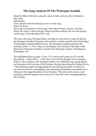 The Song Analysis Of The Watergate Scandal
Hand Out Sheet with lyrics, song title, name of artist, and any other information
Play Song
Introduction:
Class, interpret what the historical event is in the song.
(Class Answers)
This song was released in 1974 as part of the album Winter America. Gil Scott
Heron, the writer, is from Chicago, Illinois and Brian Jackson, the one who features
on the song, is from Brooklyn New York.
The title of the song, Watergate Blues, can help you infer that the song will discuss
the Watergate Scandal. Watergate is the notorious scandal caused by the United States
37th president, Richard Milhous Nixon. The Watergate scandal occurred in the
morning of June 17, 1972, when several burglars were arrested in the office of the
Democratic National Committee, located in the Watergate complex of buildings in
Washington, D.C.
The highlighted lyrics on page 1, lines 12 13 which read Lemme see if I can dial
this number.... Click! Whirr ... Click! have to do with the burglars in the watergate
break in. The criminals in the attempted robbery were affiliated with a group known
as Committee for Re election of the President, that president being Mr. Richard Nixon
. They had been caught wiretapping phones and stealing documents. For those of
you who do not know, wiretapping is the monitoring of telephone conversations by a
third party who tapped the phone in the first place. The lyric can be seen as a joke
portraying what the burglars were trying to do, since they were wiretapping phones.
The clicking
 