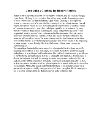 Upon Julia s Clothing By Robert Herrick
Robert Herrick s poetry is known for its creative lyricism, and his sexually charged
Upon Julia s Clothing is no exception. One of his many works discussing women,
or more specifically, the feminine form, Upon Julia s Clothing is a deceptively
simple poem comprised of a mere six lines, arranged as two triplet stanzas. Herrick
creates movement within the text by utilizing bound morphemes as the final words
of lines one through three, as well as end rhyme specific to each stanza. By using
transitive verbs of direct action in the second stanza and juxtaposing them to the
suspended, inactive state of observation described in stanza one, Herrick creates
tension as he shifts from one state to another. The author further destabilizes his
narrative with the clever use of the word next as an adjectival to create separation
between the stanzas, as well shifting from concrete and proper nouns at the beginning
to more abstract nouns. Finally, Herrick alludes that... Show more content on
Helpwriting.net ...
The noun liquefaction in line three as well as vibration in line five have a specific
meaning attached to it, in that both imply movement. Julia shifts from translucent
and ephemeral to a thing of solid undulation. The civilized eroticism and gracefulness
of her fluttering garments imply that she is uncaught, and free (353). Nonetheless, a
drastic shift occurs, in which her energy becomes tempestuous, and while Herrick
feels in control of the situation at first, Julia s vibration ensnares him neatly. In fact,
he is so overcome, or taken, with her glittering that he is unable to break free from her
enchantment. At last, the reader understands that Julia is not a mere woman, but a
provocative temptress, and by using the extended water metaphor, Herrick compares
her to a siren, luring him to his damnation even as he welcomes her
 