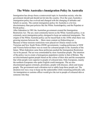 The White Australia s Immigration Policy In Australia
Immigration has always been a controversial topic in Australian society; who the
government should and should not let into the country. Over the years Australia s
immigration policy has evolved and changed with the changing of attitudes and
beliefs in society. The current immigration policy for Australia is a lot less
discriminatory than past policies like the White Australiapolicy and the Populate or
Perish policy .
After federation in 1901 the Australian government created the Immigration
Restriction Act. The act, most commonly known as the White Australia policy, is an
extremely racist immigration policy designed to keep out undesired immigrants. The
origins of the White Australia policy can be traced back to the 1850s when there was
growing tensions between the ... Show more content on Helpwriting.net ...
Because of these tensions restrictions were placed on Chinese miners in the
Victorian and New South Wales (NSW) governments. Leading politicians in NSW
and Victoria believed there was no room for coloured people in the Australia of the
future. When federation came these politicians pushed the Immigration Restriction
Act to be passed. The act was commended by most Australian people. The intention
of the policy was to create a homogenous population similar to that of Britain. The
act discriminated against people based on the colour of their skin and the assumption
that white people were superior to people of coloured skin. Only Europeans, mainly
the northern Europeans who spoke English could immigrate. The act also
discriminated against criminals, prostitutes, people with diseases, idiots and insane
people. The government used a dictation test to subtly keep these people out. The
dictation test was a way to keep out the undesirables while remaining politically safe.
An immigration or customs officer would give the test to people of coloured skin or
someone who they
 