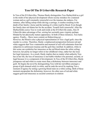 Tess Of The D Urberville Research Paper
In Tess of the D Urbervilles, Thomas Hardy distinguishes Tess Durbeyfield as a girl
in the midst of her physical development whom society mistakes for a matured
woman and as a girl constantly remorseful over the traumas she endures. For
instance, after falling asleep while driving a carriage, it crashes resulting in the
death of her family s horse and the tainting of a white road by blood. Even though
her family does not blame her for the accident, Tessstill feels remorseful. After the
Durbeyfields coerce Tess to work and reside at the D Urberville estate, Alec D
Urberville takes advantage of her, seizing her societally pure virginity perhaps
blinded by her physically mature appearance. In both of these instances, Tess lacks
agency. Finally,... Show more content on Helpwriting.net ...
However, the blood is also a physical representation of Tess s legal guilt, since the
murder is a crime. Therefore, Hardy s emphasized juxtaposition between red and
white suggests that Tess s maturation and moment of self will culminates from her
subjection to unforeseen traumas and the guilt they instilled. In addition, white in
this scene can symbolize her innocence as the red blood stains the white ceiling;
however, her purity no longer refers to her childhood virtue, rather her she loses
her legal innocence. As a result, Hardy implies that no matter what authority Tess
has in her life, the loss of innocence is inevitable whether it be personal, societal, or
legal because it is a component of development. In Tess of the D Urbervilles, Hardy
juxtaposes red and white to create more than a dichotomy between innocence and
guilt. He begins the novel by distinguishing Tess with her red ribbon amongst a
group of girls donned solely in white, and he ends the novel by marking Tess s
moment of agency by noting a growing blood stain on a white ceiling. Both of these
moment encapsulate the dichotomy; however, his other uses of red and white
suggest guilt and innocence as societal constructs in relation
 