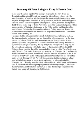Summary Of Peter Eisinger s Essay Is Detroit Dead
In his essay Is Detroit Dead?, Peter Eisinger investigates the slow decay and
degradation of the city of Detriot, and argue that it is no longer a living city. He
uses the analogy of a patient who is diagnosed with a terminal disease to help prove
his point. Eisinger looks at the lack of self governance, inefficient and eroding public
services, and the shallow indigenous labour pool in Detroit, to sustain his argument
that Detroit is on the cusp of death. As well, he uses other literature that points out the
mass migration of Detroiters that started in the 1950s, and the rapid decline of the
auto industry. Eisinger also discusses limitations in finding numerical data for the
exact amount of debt Detroit has and with the proportion of Detroiters... Show more
content on Helpwriting.net ...
He argues that the city does not have an elected official running the city; instead,
the state appointed a bankruptcy lawyer, Kevyn Orr, who answers only to the state
governor (Eisinger, 2013). As such, Orr does not serve the residents of Detroit
specifically, which Eisinger states is a central urban function of a city. Instead, Orr
is primarily in charge of recasting the city budget and selling assets to help pay off
the extraordinary debt, and published a report of the situation in Detroit in 2013.
Eisinger also argues that the public services in Detroit are in crisis. The effectiveness
and efficiency of the police department is extremely low (Eisinger, 2013), and that the
public transportation system is unreliable; it should be noted that Detroit is one of the
few cities in the United States without public transportation between the city and its
major airport. (Eisinger, 2013). As well, Eisinger states that the indigenous labour
pool holds little attraction to employers in technology or information fields.
(Eisinger, 2013). The city is the 94th least educated in the United States, and less than
15% of city adults have a college or postgraduate education (Eisinger, 2013). From
these arguments, and from other literature, it is clear that Eisinger s argument that
Detroit is no longer a living city may hold truth to
 