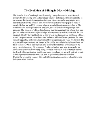 The Evolution of Editing in Movie Making
The introduction of motion picture drastically changed the world as we know it
along with introducing new and advanced ways of making and presenting media to
the masses. Before the introduction of motion picture the only way people were
able to hear about the news or new products was either by newspaper or word of
mouth. Before we had T5i s or any other new and elaborate camerawe had to film
with black and white picture with no sound, like the old classic super eight film
cameras. The process of editing has changed over the decades from where film was
just cut and scenes would be placed right after the other with hard cuts with the raw
material, literally they cut the film, to now where most editors use non linear editing
with a computer to add transitions, text, and other video effects to produce the most
visually appealing and most understandable when producing a video production. The
way the video productions are shown to the public have also adapted throughout its
brief existence. When commercials and films first made their appearances in the
early twentieth century Directors and Producers had no idea how to use color to
catch the audience s attention by using their sub conscious, they didn t realize that
the length of the production would play a role in rather a person will watch it or not.
Nowadays there are entire books on how to grab the audience s attention.
During the beginning years of film and video production, cameras where large and
bulky machines that had
 