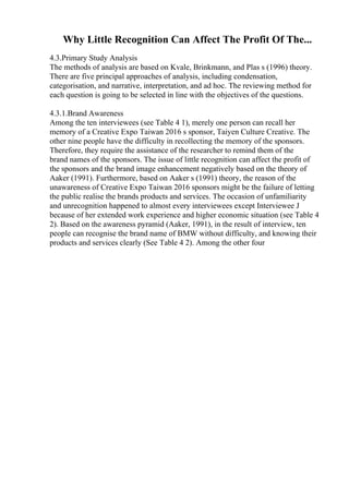 Why Little Recognition Can Affect The Profit Of The...
4.3.Primary Study Analysis
The methods of analysis are based on Kvale, Brinkmann, and Plas s (1996) theory.
There are five principal approaches of analysis, including condensation,
categorisation, and narrative, interpretation, and ad hoc. The reviewing method for
each question is going to be selected in line with the objectives of the questions.
4.3.1.Brand Awareness
Among the ten interviewees (see Table 4 1), merely one person can recall her
memory of a Creative Expo Taiwan 2016 s sponsor, Taiyen Culture Creative. The
other nine people have the difficulty in recollecting the memory of the sponsors.
Therefore, they require the assistance of the researcher to remind them of the
brand names of the sponsors. The issue of little recognition can affect the profit of
the sponsors and the brand image enhancement negatively based on the theory of
Aaker (1991). Furthermore, based on Aaker s (1991) theory, the reason of the
unawareness of Creative Expo Taiwan 2016 sponsors might be the failure of letting
the public realise the brands products and services. The occasion of unfamiliarity
and unrecognition happened to almost every interviewees except Interviewee J
because of her extended work experience and higher economic situation (see Table 4
2). Based on the awareness pyramid (Aaker, 1991), in the result of interview, ten
people can recognise the brand name of BMW without difficulty, and knowing their
products and services clearly (See Table 4 2). Among the other four
 