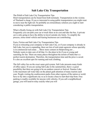 Salt Lake City Transportation
The Pitfall of Salt Lake City Transportation Tips
Hotel transportation can be found from both terminals. Transportation in the vicinity
of Thailand is cheap. If you re interested in using public transportation you might want
to move near the light rail. So probably an extraordinary solution you ought to start
considering is public transportation.
What is Really Going on with Salt Lake City Transportation Tips
Frequently you can park your car or truck there at no cost and take the bus. A private
car is only going to have the ability to travel outside city limits. To simplify the
process, some rental vehicle and leasing businesses are contributing.
Facts, Fiction and Salt Lake City Transportation Tips
If you re relocating your company to Salt Lake City, or if your company is already in
Salt Lake, but you re expanding, there are lots of real estate agencies whose specialty
is in commercial real estate. ... Show more content on Helpwriting.net ...
Nobody wants to take care of all that. It s the place to be if you re young and
searching for fun. There are many places throughout the terrain of India that s a
perfect tourist destination. Therefore, the transportation time and the price is saved.
It s also an excellent spot for running and rock climbing.
The full valley lies on the exact same grid system. Salt Lake presents many kinds
of office space. If you are seeing Salt Lake in the summertime, there s a good
possibility that there are going to be an outdoor concert or festival. Namtso Lake
is the maximum salt water lake on the planet grab attention of many tourists each
year. People visiting the southwestern parks from other regions of the nation or world
have to fly into a significant city so as to locate a base to start their trip from. Free
parking is readily available for anyone with vehicles. If you call a neighborhood
garage, you will need to relay exactly what you will
 