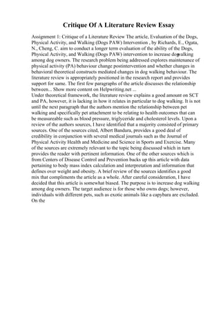 Critique Of A Literature Review Essay
Assignment 1: Critique of a Literature Review The article, Evaluation of the Dogs,
Physical Activity, and Walking (Dogs PAW) Intervention , by Richards, E., Ogata,
N., Cheng, C. aim to conduct a longer term evaluation of the ability of the Dogs,
Physical Activity, and Walking (Dogs PAW) intervention to increase dog
walking
among dog owners. The research problem being addressed explores maintenance of
physical activity (PA) behaviour change postintervention and whether changes in
behavioral theoretical constructs mediated changes in dog walking behaviour. The
literature review is appropriately positioned in the research report and provides
support for same. The first few paragraphs of the article discusses the relationship
between... Show more content on Helpwriting.net ...
Under theoretical framework, the literature review explains a good amount on SCT
and PA, however, it is lacking in how it relates in particular to dog walking. It is not
until the next paragraph that the authors mention the relationship between pet
walking and specifically pet attachment to be relating to health outcomes that can
be measureable such as blood pressure, triglyceride and cholesterol levels. Upon a
review of the authors sources, I have identified that a majority consisted of primary
sources. One of the sources cited, Albert Bandura, provides a good deal of
credibility in conjunction with several medical journals such as the Journal of
Physical Activity Health and Medicine and Science in Sports and Exercise. Many
of the sources are extremely relevant to the topic being discussed which in turn
provides the reader with pertinent information. One of the other sources which is
from Centers of Disease Control and Prevention backs up this article with data
pertaining to body mass index calculation and interpretation and information that
defines over weight and obesity. A brief review of the sources identifies a good
mix that compliments the article as a whole. After careful consideration, I have
decided that this article is somewhat biased. The purpose is to increase dog walking
among dog owners. The target audience is for those who owns dogs; however,
individuals with different pets, such as exotic animals like a capybara are excluded.
On the
 