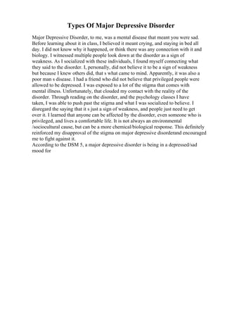 Types Of Major Depressive Disorder
Major Depressive Disorder, to me, was a mental disease that meant you were sad.
Before learning about it in class, I believed it meant crying, and staying in bed all
day. I did not know why it happened, or think there was any connection with it and
biology. I witnessed multiple people look down at the disorder as a sign of
weakness. As I socialized with these individuals, I found myself connecting what
they said to the disorder. I, personally, did not believe it to be a sign of weakness
but because I knew others did, that s what came to mind. Apparently, it was also a
poor man s disease. I had a friend who did not believe that privileged people were
allowed to be depressed. I was exposed to a lot of the stigma that comes with
mental illness. Unfortunately, that clouded my contact with the reality of the
disorder. Through reading on the disorder, and the psychology classes I have
taken, I was able to push past the stigma and what I was socialized to believe. I
disregard the saying that it s just a sign of weakness, and people just need to get
over it. I learned that anyone can be affected by the disorder, even someone who is
privileged, and lives a comfortable life. It is not always an environmental
/sociocultural cause, but can be a more chemical/biological response. This definitely
reinforced my disapproval of the stigma on major depressive disorderand encouraged
me to fight against it.
According to the DSM 5, a major depressive disorder is being in a depressed/sad
mood for
 