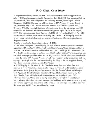 P. O. Oneal Case Study
A Department history review on P.O. Oneal revealed that she was appointed on
July 1, 2003 and assigned to the 83 Precinct on July 12, 2004. She was modified on
November 18, 2015 and assigned to the Housing Bronx/Queens Viper Unit on
November 19, 2015. Her current address listed is 23A Vernon Avenue, Brooklyn
NY, phone #(718) 855 1239, her previous address is 4 Vernon Avenue, #2C,
Brooklyn NY. She reported sick total of twenty nine times during her career. P.O.
Oneal was on level one performance monitoring from April 28, 2009 till May 1,
2009. She was suspended from October 19, 2015 till November 20, 2015. An ICIS
inquiry shows total of seven cases involving P.O. Oneal. A CPI inquiry revealed
twenty one events including charges and specifications,... Show more content on
Helpwriting.net ...
Oneal was randomly drug tested on June 12, 2013.
A Real Time Computer Center inquiry on 23A Vernon Avenue revealed an aided
report dated December 7, 2008, which stated that Blanche Oneal tripped and fell in
front of 23A Vernon Avenue and hurt her neck, back, and legs. She was removed to
Woodhull hospital. Also, a complaint report for burglary at 23A Vernon Avenue was
revealed, it was prepared on May 20, 2013 by Blanche Oneal, states that an unknown
person did enter 23A Vernon Avenue which was currently under renovation and did
damage a water pipe in the basement causing flooding. It does not appear that any of
the other events are associated with P.O. Oneal.
A WISE inquiry on the sons of P.O. Oneal disclosed that Marquis Aiken was
arrested in New York for possession of a forged instrument and twice for criminal
possession of marijuana. He had been arrested in the State of Maine and charged
with Aggravated Trafficking in Scheduled Drugs. He had been indicted by the
U.S. District Court of Maine for Possession with Intent to Distribute. CJA
interview lists P.O. Oneal as a contact person. He was a victim of a robbery in
2012. Marcus Aiken has not been arrested, but had been a victim of a robbery, grand
larceny and aggravated harassment and a witness to a leaving a scene of an accident.
Her third son, Kahlil Petterson did not have any
 
