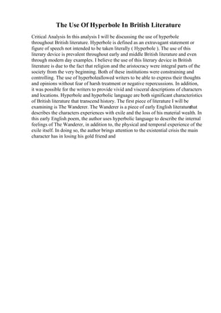 The Use Of Hyperbole In British Literature
Critical Analysis In this analysis I will be discussing the use of hyperbole
throughout British literature. Hyperbole is defined as an extravagant statement or
figure of speech not intended to be taken literally ( Hyperbole ). The use of this
literary device is prevalent throughout early and middle British literature and even
through modern day examples. I believe the use of this literary device in British
literature is due to the fact that religion and the aristocracy were integral parts of the
society from the very beginning. Both of these institutions were constraining and
controlling. The use of hyperboleallowed writers to be able to express their thoughts
and opinions without fear of harsh treatment or negative repercussions. In addition,
it was possible for the writers to provide vivid and visceral descriptions of characters
and locations. Hyperbole and hyperbolic language are both significant characteristics
of British literature that transcend history. The first piece of literature I will be
examining is The Wanderer. The Wanderer is a piece of early English literature
that
describes the characters experiences with exile and the loss of his material wealth. In
this early English poem, the author uses hyperbolic language to describe the internal
feelings of The Wanderer, in addition to, the physical and temporal experience of the
exile itself. In doing so, the author brings attention to the existential crisis the main
character has in losing his gold friend and
 